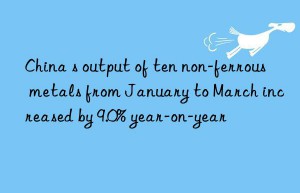 china s output of ten non-ferrous metals from january to march increased by 9.0% year-on-year