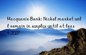 macquarie bank: nickel market will remain in surplus until at least 2027