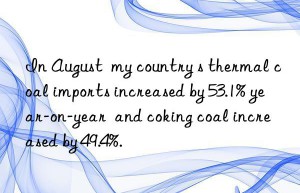 in august  my country s thermal coal imports increased by 53.1% year-on-year  and coking coal increased by 49.4%.