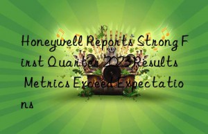 honeywell reports strong first quarter 2023 results  metrics exceed expectations