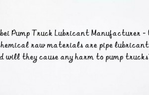 hebei pump truck lubricant manufacturer – what chemical raw materials are pipe lubricants and will they cause any harm to pump trucks?