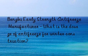 bengbu early strength antifreeze manufacturer – what is the dosage of antifreeze for winter construction?