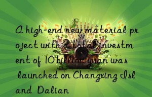 a high-end new material project with a total investment of 10 billion yuan was launched on changxing island  dalian