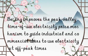 beijing improves the peak-valley time-of-use electricity price mechanism to guide industrial and commercial users to use electricity at off-peak times