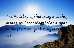 the ministry of industry and information technology holds a symposium for manufacturing enterprises