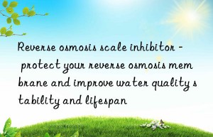 reverse osmosis scale inhibitor – protect your reverse osmosis membrane and improve water quality stability and lifespan