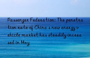 passenger federation: the penetration rate of china s new energy vehicle market has steadily increased in may