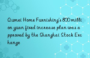 qumei home furnishing’s 800 million yuan fixed increase plan was approved by the shanghai stock exchange