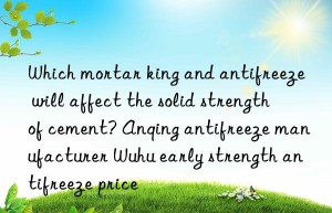which mortar king and antifreeze will affect the solid strength of cement? anqing antifreeze manufacturer wuhu early strength antifreeze price
