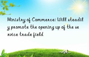 ministry of commerce: will steadily promote the opening up of the service trade field