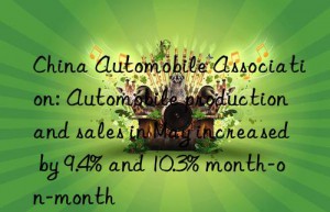 china automobile association: automobile production and sales in may increased by 9.4% and 10.3% month-on-month