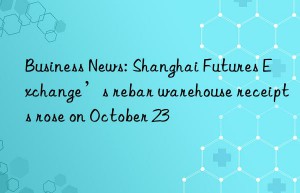 business news: shanghai futures exchange’s rebar warehouse receipts rose on october 23