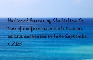national bureau of statistics: prices of nonferrous metals increased and decreased in late september 2023