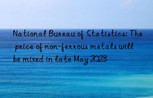 national bureau of statistics: the price of non-ferrous metals will be mixed in late may 2023