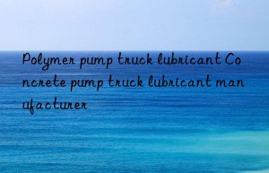 polymer pump truck lubricant concrete pump truck lubricant manufacturer