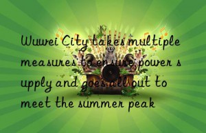 wuwei city takes multiple measures to ensure power supply and goes all out to meet the summer peak