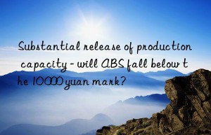 substantial release of production capacity – will abs fall below the 10 000 yuan mark?