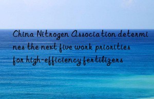china nitrogen association determines the next five work priorities for high-efficiency fertilizers