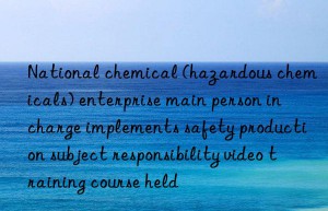 national chemical (hazardous chemicals) enterprise main person in charge implements safety production subject responsibility video training course held