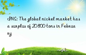 ins: the global nickel market has a surplus of 20 800 tons in february