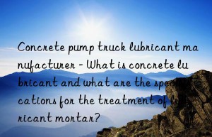 concrete pump truck lubricant manufacturer – what is concrete lubricant and what are the specifications for the treatment of lubricant mortar?