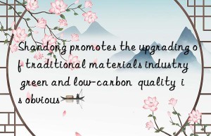 shandong promotes the upgrading of traditional materials industry  green and low-carbon  quality  is obvious