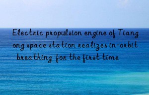electric propulsion engine of tiangong space station realizes in-orbit  breathing  for the first time