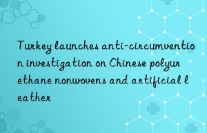 turkey launches anti-circumvention investigation on chinese polyurethane nonwovens and artificial leather