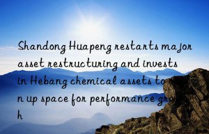 shandong huapeng restarts major asset restructuring and invests in hebang chemical assets to open up space for performance growth