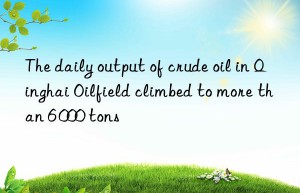 the daily output of crude oil in qinghai oilfield climbed to more than 6 000 tons