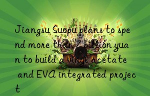 jiangsu suopu plans to spend more than 7 billion yuan to build a vinyl acetate and eva integrated project