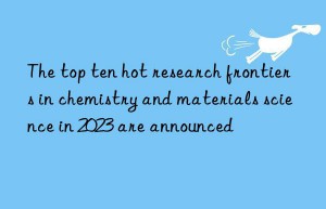 the top ten hot research frontiers in chemistry and materials science in 2023 are announced