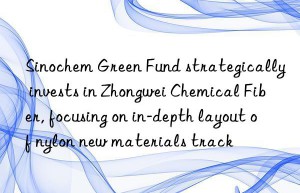 sinochem green fund strategically invests in zhongwei chemical fiber, focusing on in-depth layout of nylon new materials track