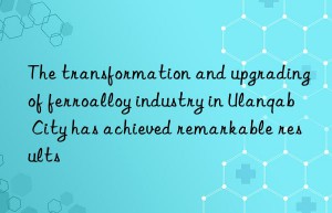 the transformation and upgrading of ferroalloy industry in ulanqab city has achieved remarkable results