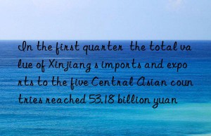in the first quarter  the total value of xinjiang s imports and exports to the five central asian countries reached 53.18 billion yuan