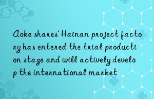 aoke shares’ hainan project factory has entered the trial production stage and will actively develop the international market