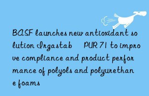 launches new antioxidant solution irgastab® pur 71 to improve compliance and product performance of polyols and polyurethane foams