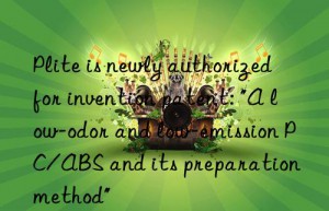 plite is newly authorized for invention patent: “a low-odor and low-emission pc/abs and its preparation method”