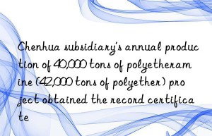 chenhua subsidiary’s annual production of 40,000 tons of polyetheramine (42,000 tons of polyether) project obtained the record certificate
