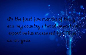in the first five months of this year  my country s total import and export value increased by 4.7% year-on-year
