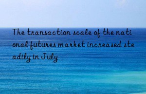 the transaction scale of the national futures market increased steadily in july