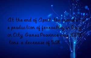 at the end of april  the cumulative production of ferroalloy in baiyin city  gansu province was 30 700 tons  a decrease of 5.6%