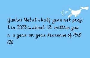 yunhai metal s half-year net profit in 2023 is about 121 million yuan  a year-on-year decrease of 75.86%
