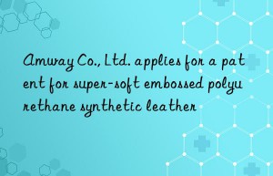 amway co., ltd. applies for a patent for super-soft embossed polyurethane synthetic leather