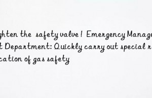 tighten the  safety valve !  emergency management department: quickly carry out special rectification of gas safety