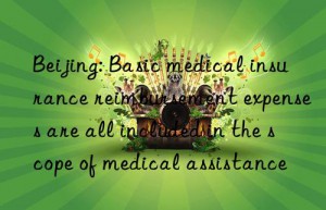 beijing: basic medical insurance reimbursement expenses are all included in the scope of medical assistance