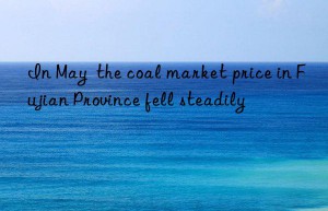 in may  the coal market price in fujian province fell steadily