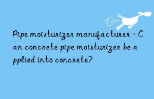pipe moisturizer manufacturer – can concrete pipe moisturizer be applied into concrete?