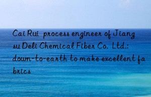 cai rui  process engineer of jiangsu deli chemical fiber co.  ltd.: n-to-earth to make excellent fabrics