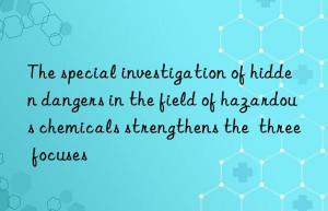the special investigation of hidden dangers in the field of hazardous chemicals strengthens the  three focuses
